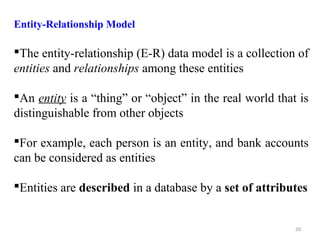 Entity-Relationship Model 
The entity-relationship (E-R) data model is a collection of 
entities and relationships among these entities 
An entity is a “thing” or “object” in the real world that is 
distinguishable from other objects 
For example, each person is an entity, and bank accounts 
can be considered as entities 
Entities are described in a database by a set of attributes 
20 
 