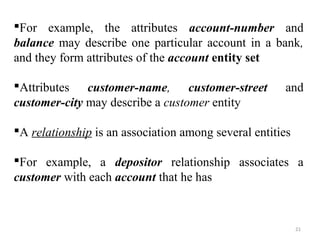 For example, the attributes account-number and 
balance may describe one particular account in a bank, 
and they form attributes of the account entity set 
Attributes customer-name, customer-street and 
customer-city may describe a customer entity 
A relationship is an association among several entities 
For example, a depositor relationship associates a 
customer with each account that he has 
21 
 