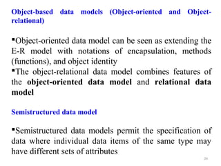 Object-based data models (Object-oriented and Object-relational) 
Object-oriented data model can be seen as extending the 
E-R model with notations of encapsulation, methods 
(functions), and object identity 
The object-relational data model combines features of 
the object-oriented data model and relational data 
model 
Semistructured data model 
Semistructured data models permit the specification of 
data where individual data items of the same type may 
have different sets of attributes 
24 
 