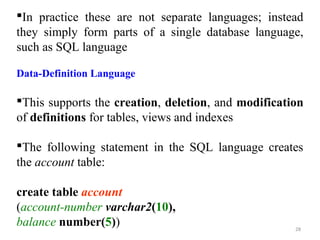 In practice these are not separate languages; instead 
they simply form parts of a single database language, 
such as SQL language 
Data-Definition Language 
This supports the creation, deletion, and modification 
of definitions for tables, views and indexes 
The following statement in the SQL language creates 
the account table: 
create table account 
(account-number varchar2(10), 
balance number(5)) 
28 
 