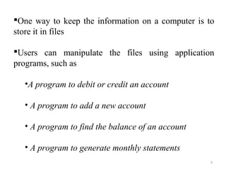 One way to keep the information on a computer is to 
store it in files 
Users can manipulate the files using application 
programs, such as 
•A program to debit or credit an account 
• A program to add a new account 
• A program to find the balance of an account 
• A program to generate monthly statements 
3 
 