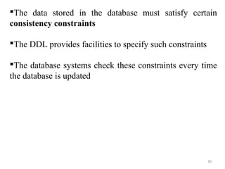 The data stored in the database must satisfy certain 
consistency constraints 
The DDL provides facilities to specify such constraints 
The database systems check these constraints every time 
the database is updated 
30 
 