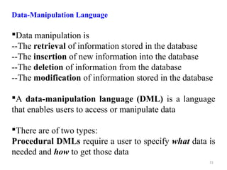 Data-Manipulation Language 
Data manipulation is 
--The retrieval of information stored in the database 
--The insertion of new information into the database 
--The deletion of information from the database 
--The modification of information stored in the database 
A data-manipulation language (DML) is a language 
that enables users to access or manipulate data 
There are of two types: 
Procedural DMLs require a user to specify what data is 
needed and how to get those data 
31 
 