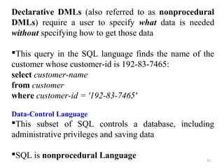 Declarative DMLs (also referred to as nonprocedural 
DMLs) require a user to specify what data is needed 
without specifying how to get those data 
This query in the SQL language finds the name of the 
customer whose customer-id is 192-83-7465: 
select customer-name 
from customer 
where customer-id = '192-83-7465' 
Data-Control Language 
This subset of SQL controls a database, including 
administrative privileges and saving data 
SQL is nonprocedural Language 
32 
 