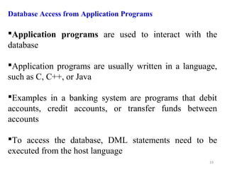 Database Access from Application Programs 
Application programs are used to interact with the 
database 
Application programs are usually written in a language, 
such as C, C++, or Java 
Examples in a banking system are programs that debit 
accounts, credit accounts, or transfer funds between 
accounts 
To access the database, DML statements need to be 
executed from the host language 
33 
 