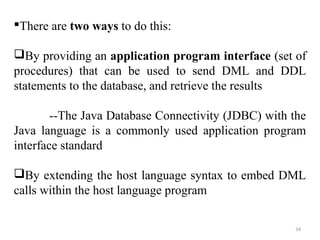 There are two ways to do this: 
By providing an application program interface (set of 
procedures) that can be used to send DML and DDL 
statements to the database, and retrieve the results 
--The Java Database Connectivity (JDBC) with the 
Java language is a commonly used application program 
interface standard 
By extending the host language syntax to embed DML 
calls within the host language program 
34 
 