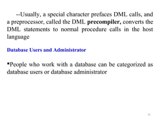 --Usually, a special character prefaces DML calls, and 
a preprocessor, called the DML precompiler, converts the 
DML statements to normal procedure calls in the host 
language 
Database Users and Administrator 
People who work with a database can be categorized as 
database users or database administrator 
35 
 