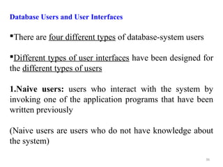 Database Users and User Interfaces 
There are four different types of database-system users 
Different types of user interfaces have been designed for 
the different types of users 
1.Naive users: users who interact with the system by 
invoking one of the application programs that have been 
written previously 
(Naive users are users who do not have knowledge about 
the system) 
36 
 