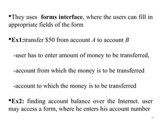 They uses forms interface, where the users can fill in 
appropriate fields of the form 
Ex1:transfer $50 from account A to account B 
-user has to enter amount of money to be transferred, 
-account from which the money is to be transferred 
-account to which the money is to be transferred 
Ex2: finding account balance over the Internet. user 
may access a form, where he enters his account number 
37 
 