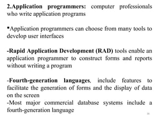 2.Application programmers: computer professionals 
who write application programs 
Application programmers can choose from many tools to 
develop user interfaces 
-Rapid Application Development (RAD) tools enable an 
application programmer to construct forms and reports 
without writing a program 
-Fourth-generation languages, include features to 
facilitate the generation of forms and the display of data 
on the screen 
-Most major commercial database systems include a 
fourth-generation language 
38 
 