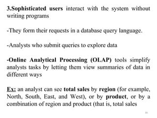 3.Sophisticated users interact with the system without 
writing programs 
-They form their requests in a database query language. 
-Analysts who submit queries to explore data 
-Online Analytical Processing (OLAP) tools simplify 
analysts tasks by letting them view summaries of data in 
different ways 
Ex: an analyst can see total sales by region (for example, 
North, South, East, and West), or by product, or by a 
combination of region and product (that is, total sales 
39 
 