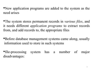 New application programs are added to the system as the 
need arises 
The system stores permanent records in various files, and 
it needs different application programs to extract records 
from, and add records to, the appropriate files 
Before database management systems came along, usually 
information used to store in such systems 
file-processing system has a number of major 
disadvantages: 
4 
 