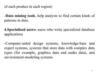 of each product in each region) 
-Data mining tools, help analysts to find certain kinds of 
patterns in data. 
4.Specialized users: users who write specialized database 
applications 
-Computer-aided design systems, knowledge-base and 
expert systems, systems that store data with complex data 
types (for example, graphics data and audio data), and 
environment-modeling systems 
40 
 