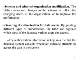 -Schema and physical-organization modification. The 
DBA carries out changes to the schema to reflect the 
changing needs of the organization, or to improve the 
performance 
-Granting of authorization for data access. By granting 
different types of authorization, the DBA can regulate 
which parts of the database various users can access. 
--The authorization information is kept in a file that the 
database system consults whenever someone attempts to 
access the data in the system 
42 
 