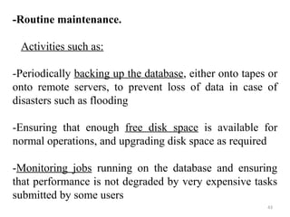 -Routine maintenance. 
Activities such as: 
-Periodically backing up the database, either onto tapes or 
onto remote servers, to prevent loss of data in case of 
disasters such as flooding 
-Ensuring that enough free disk space is available for 
normal operations, and upgrading disk space as required 
-Monitoring jobs running on the database and ensuring 
that performance is not degraded by very expensive tasks 
submitted by some users 
43 
 