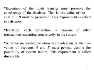 Execution of the funds transfer must preserve the 
consistency of the database. That is, the value of the 
sum A + B must be preserved. This requirement is called 
consistency 
Isolation: each transaction is unaware of other 
transactions executing concurrently in the system 
After the successful execution of a funds transfer, the new 
values of accounts A and B must persist, despite the 
possibility of system failure. This requirement is called 
durability 
45 
 