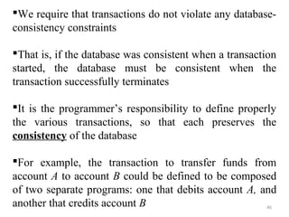 We require that transactions do not violate any database-consistency 
46 
constraints 
That is, if the database was consistent when a transaction 
started, the database must be consistent when the 
transaction successfully terminates 
It is the programmer’s responsibility to define properly 
the various transactions, so that each preserves the 
consistency of the database 
For example, the transaction to transfer funds from 
account A to account B could be defined to be composed 
of two separate programs: one that debits account A, and 
another that credits account B 
 