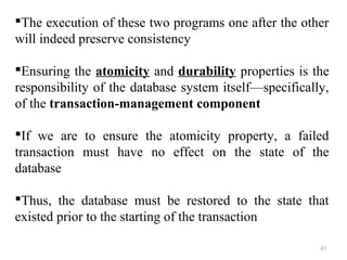 The execution of these two programs one after the other 
will indeed preserve consistency 
Ensuring the atomicity and durability properties is the 
responsibility of the database system itself—specifically, 
of the transaction-management component 
If we are to ensure the atomicity property, a failed 
transaction must have no effect on the state of the 
database 
Thus, the database must be restored to the state that 
existed prior to the starting of the transaction 
47 
 