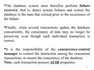 The database system must therefore perform failure 
recovery, that is, detect system failures and restore the 
database to the state that existed prior to the occurrence of 
the failure 
Finally, when several transactions update the database 
concurrently, the consistency of data may no longer be 
preserved, even though each individual transaction is 
correct 
It is the responsibility of the concurrency-control 
manager to control the interaction among the concurrent 
transactions, to ensure the consistency of the database 
Note: each transaction possess ACID properties 
48 
 