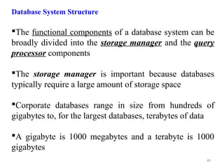 Database System Structure 
The functional components of a database system can be 
broadly divided into the storage manager and the query 
processor components 
The storage manager is important because databases 
typically require a large amount of storage space 
Corporate databases range in size from hundreds of 
gigabytes to, for the largest databases, terabytes of data 
A gigabyte is 1000 megabytes and a terabyte is 1000 
gigabytes 
49 
 