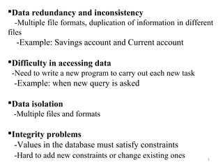 Data redundancy and inconsistency 
-Multiple file formats, duplication of information in different 
files 
-Example: Savings account and Current account 
Difficulty in accessing data 
-Need to write a new program to carry out each new task 
-Example: when new query is asked 
Data isolation 
-Multiple files and formats 
Integrity problems 
-Values in the database must satisfy constraints 
-Hard to add new constraints or change existing ones 
5 
 