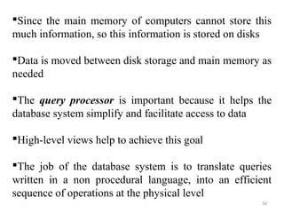 Since the main memory of computers cannot store this 
much information, so this information is stored on disks 
Data is moved between disk storage and main memory as 
needed 
The query processor is important because it helps the 
database system simplify and facilitate access to data 
High-level views help to achieve this goal 
The job of the database system is to translate queries 
written in a non procedural language, into an efficient 
sequence of operations at the physical level 
50 
 