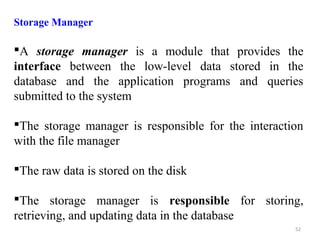 Storage Manager 
A storage manager is a module that provides the 
interface between the low-level data stored in the 
database and the application programs and queries 
submitted to the system 
The storage manager is responsible for the interaction 
with the file manager 
The raw data is stored on the disk 
The storage manager is responsible for storing, 
retrieving, and updating data in the database 
52 
 