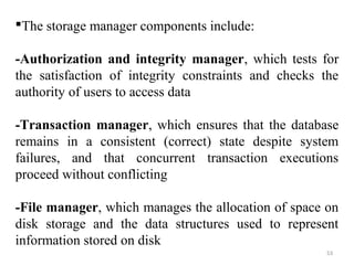 The storage manager components include: 
-Authorization and integrity manager, which tests for 
the satisfaction of integrity constraints and checks the 
authority of users to access data 
-Transaction manager, which ensures that the database 
remains in a consistent (correct) state despite system 
failures, and that concurrent transaction executions 
proceed without conflicting 
-File manager, which manages the allocation of space on 
disk storage and the data structures used to represent 
information stored on disk 
53 
 