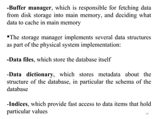 -Buffer manager, which is responsible for fetching data 
from disk storage into main memory, and deciding what 
data to cache in main memory 
The storage manager implements several data structures 
as part of the physical system implementation: 
-Data files, which store the database itself 
-Data dictionary, which stores metadata about the 
structure of the database, in particular the schema of the 
database 
-Indices, which provide fast access to data items that hold 
particular values 
54 
 