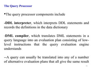 The Query Processor 
The query processor components include 
-DDL interpreter, which interprets DDL statements and 
records the definitions in the data dictionary 
-DML compiler, which translates DML statements in a 
query language into an evaluation plan consisting of low-level 
instructions that the query evaluation engine 
understands 
--A query can usually be translated into any of a number 
of alternative evaluation plans that all give the same result 
55 
 