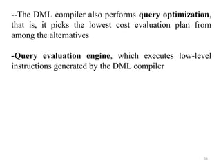 --The DML compiler also performs query optimization, 
that is, it picks the lowest cost evaluation plan from 
among the alternatives 
-Query evaluation engine, which executes low-level 
instructions generated by the DML compiler 
56 
 