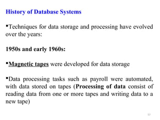 History of Database Systems 
Techniques for data storage and processing have evolved 
over the years: 
1950s and early 1960s: 
Magnetic tapes were developed for data storage 
Data processing tasks such as payroll were automated, 
with data stored on tapes (Processing of data consist of 
reading data from one or more tapes and writing data to a 
new tape) 
57 
 