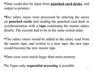 Data could also be input from punched card decks, and 
output to printers 
Ex: salary raises were processed by entering the raises 
on punched cards and reading the punched card deck in 
synchronization with a tape containing the master salary 
details; The records had to be in the same sorted order 
The salary raises would be added to the salary read from 
the master tape, and written to a new tape; the new tape 
would become the new master tape 
Data sizes were much larger than main memory 
In Tapes only sequential accessing is possible 58 
 