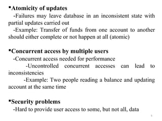 Atomicity of updates 
-Failures may leave database in an inconsistent state with 
partial updates carried out 
-Example: Transfer of funds from one account to another 
should either complete or not happen at all (atomic) 
Concurrent access by multiple users 
-Concurrent access needed for performance 
-Uncontrolled concurrent accesses can lead to 
6 
inconsistencies 
-Example: Two people reading a balance and updating 
account at the same time 
Security problems 
-Hard to provide user access to some, but not all, data 
 
