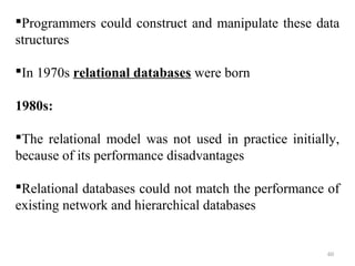 Programmers could construct and manipulate these data 
structures 
In 1970s relational databases were born 
1980s: 
The relational model was not used in practice initially, 
because of its performance disadvantages 
Relational databases could not match the performance of 
existing network and hierarchical databases 
60 
 