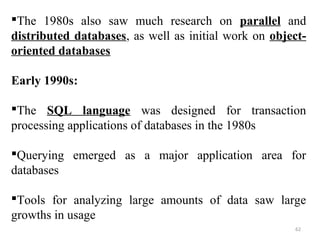 The 1980s also saw much research on parallel and 
distributed databases, as well as initial work on object-oriented 
databases 
Early 1990s: 
The SQL language was designed for transaction 
processing applications of databases in the 1980s 
Querying emerged as a major application area for 
databases 
Tools for analyzing large amounts of data saw large 
growths in usage 
62 
 