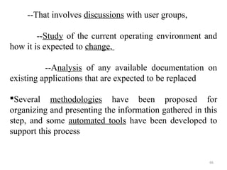 --That involves discussions with user groups, 
--Study of the current operating environment and 
66 
how it is expected to change, 
--Analysis of any available documentation on 
existing applications that are expected to be replaced 
Several methodologies have been proposed for 
organizing and presenting the information gathered in this 
step, and some automated tools have been developed to 
support this process 
 