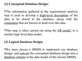 (2) Conceptual Database Design: 
The information gathered in the requirements analysis 
step is used to develop a high-level description of the 
data to be stored in the database, along with the 
constraints that are known to hold over this data 
This step is often carried out using the ER model, or a 
similar high-level data model 
(3) Logical Database Design: 
We must choose a DBMS to implement our database 
design, and convert the conceptual database design into a 
database schema in the data model of the chosen DBMS67 
 