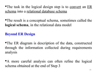 The task in the logical design step is to convert an ER 
schema into a relational database schema 
The result is a conceptual schema, sometimes called the 
logical schema, in the relational data model 
Beyond ER Design 
The ER diagram is description of the data, constructed 
through the information collected during requirements 
analysis 
A more careful analysis can often refine the logical 
schema obtained at the end of Step 3 
68 
 