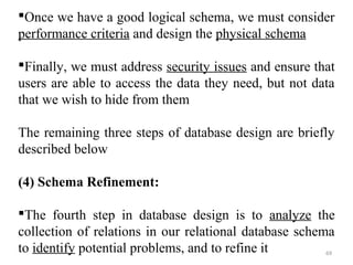 Once we have a good logical schema, we must consider 
performance criteria and design the physical schema 
Finally, we must address security issues and ensure that 
users are able to access the data they need, but not data 
that we wish to hide from them 
The remaining three steps of database design are briefly 
described below 
(4) Schema Refinement: 
The fourth step in database design is to analyze the 
collection of relations in our relational database schema 
to identify potential problems, and to refine it 69 
 