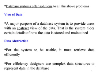 Database systems offer solutions to all the above problems 
View of Data 
A major purpose of a database system is to provide users 
with an abstract view of the data. That is the system hides 
certain details of how the data is stored and maintained 
Data Abstraction 
For the system to be usable, it must retrieve data 
efficiently 
For efficiency designers use complex data structures to 
represent data in the database 
7 
 