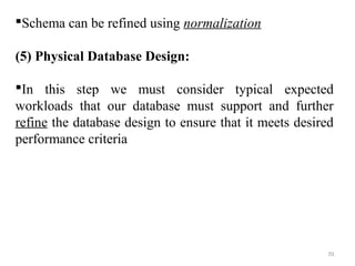 Schema can be refined using normalization 
(5) Physical Database Design: 
In this step we must consider typical expected 
workloads that our database must support and further 
refine the database design to ensure that it meets desired 
performance criteria 
70 
 
