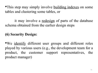 This step may simply involve building indexes on some 
tables and clustering some tables, or 
it may involve a redesign of parts of the database 
schema obtained from the earlier design steps 
(6) Security Design: 
We identify different user groups and different roles 
played by various users (e.g., the development team for a 
product, the customer support representatives, the 
product manager) 
71 
 