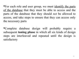 For each role and user group, we must identify the parts 
of the database that they must be able to access and the 
parts of the database that they should not be allowed to 
access, and take steps to ensure that they can access only 
the necessary parts 
Complete database design will probably require a 
subsequent tuning phase in which all six kinds of design 
steps are interleaved and repeated until the design is 
satisfactory 
72 
 