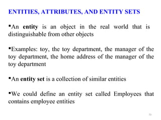 ENTITIES, ATTRIBUTES, AND ENTITY SETS 
An entity is an object in the real world that is 
distinguishable from other objects 
Examples: toy, the toy department, the manager of the 
toy department, the home address of the manager of the 
toy department 
An entity set is a collection of similar entities 
We could define an entity set called Employees that 
contains employee entities 
73 
 