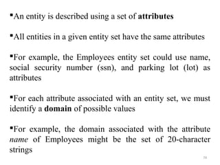 An entity is described using a set of attributes 
All entities in a given entity set have the same attributes 
For example, the Employees entity set could use name, 
social security number (ssn), and parking lot (lot) as 
attributes 
For each attribute associated with an entity set, we must 
identify a domain of possible values 
For example, the domain associated with the attribute 
name of Employees might be the set of 20-character 
strings 
74 
 