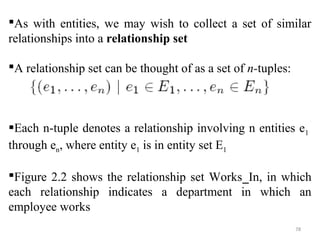 As with entities, we may wish to collect a set of similar 
relationships into a relationship set 
A relationship set can be thought of as a set of n-tuples: 
Each n-tuple denotes a relationship involving n entities e1 
through en, where entity e1 is in entity set E1 
Figure 2.2 shows the relationship set Works_In, in which 
each relationship indicates a department in which an 
employee works 
78 
 