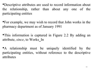 Descriptive attributes are used to record information about 
the relationship, rather than about any one of the 
participating entities 
For example, we may wish to record that John works in the 
pharmacy department as of January 1991 
This information is captured in Figure 2.2 By adding an 
attribute, since, to Works_In 
A relationship must be uniquely identified by the 
participating entities, without reference to the descriptive 
attributes 
80 
 
