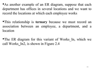 As another example of an ER diagram, suppose that each 
department has offices in several locations and we want to 
record the locations at which each employee works 
This relationship is ternary because we must record an 
association between an employee, a department, and a 
location 
The ER diagram for this variant of Works_In, which we 
call Works_In2, is shown in Figure 2.4 
83 
 