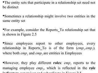 The entity sets that participate in a relationship set need not 
be distinct 
Sometimes a relationship might involve two entities in the 
same entity set 
For example, consider the Reports_To relationship set that 
is shown in Figure 2.5 
Since employees report to other employees, every 
relationship in Reports_To is of the form (emp,emp), 
12where both empand empare entities in Employees 
1 2 However, they play different roles: empreports to the 
1 managing employee emp, which is reflected in the role 
285 
indicators supervisor and subordinate in Figure 2.5 
 